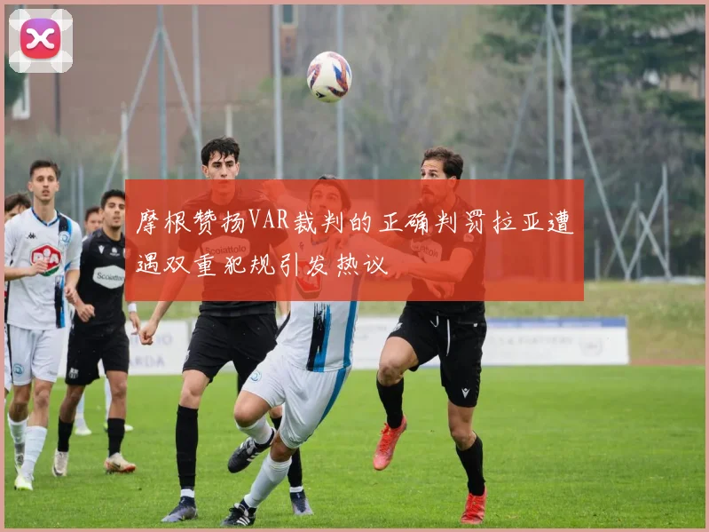 摩根赞扬VAR裁判的正确判罚拉亚遭遇双重犯规引发热议
