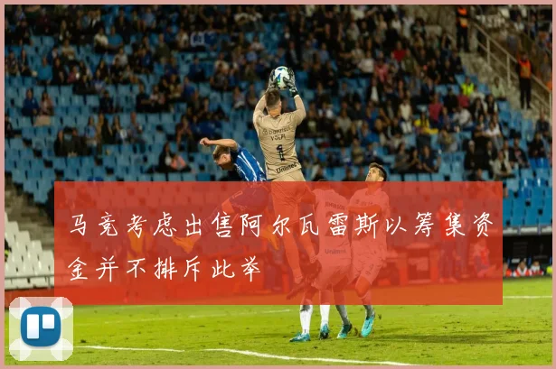 马竞考虑出售阿尔瓦雷斯以筹集资金并不排斥此举