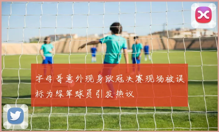 字母哥意外现身欧冠决赛现场被误标为绿军球员引发热议