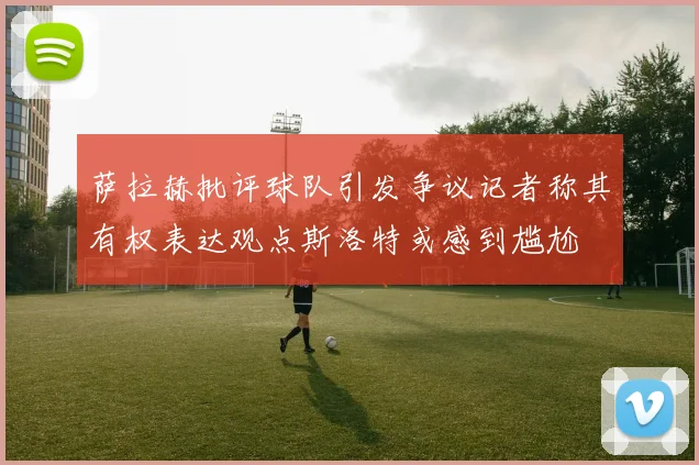 萨拉赫批评球队引发争议记者称其有权表达观点斯洛特或感到尴尬