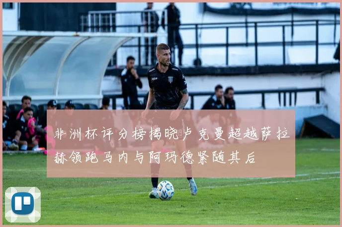 非洲杯评分榜揭晓卢克曼超越萨拉赫领跑马内与阿玛德紧随其后