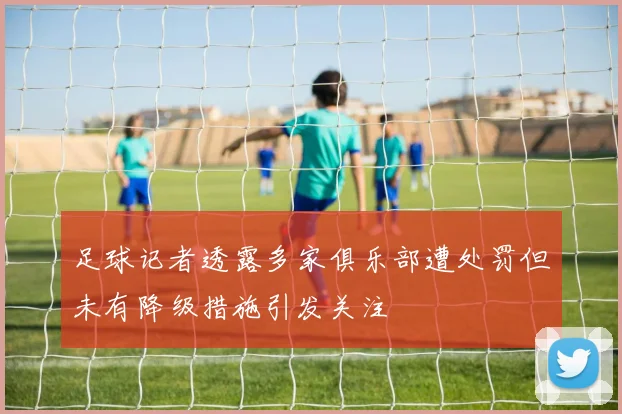 足球记者透露多家俱乐部遭处罚但未有降级措施引发关注