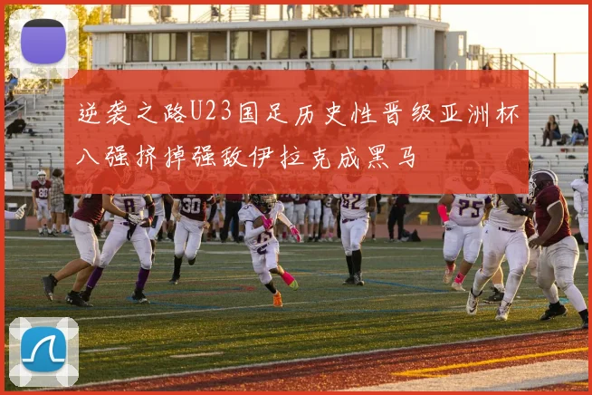 逆袭之路U23国足历史性晋级亚洲杯八强挤掉强敌伊拉克成黑马