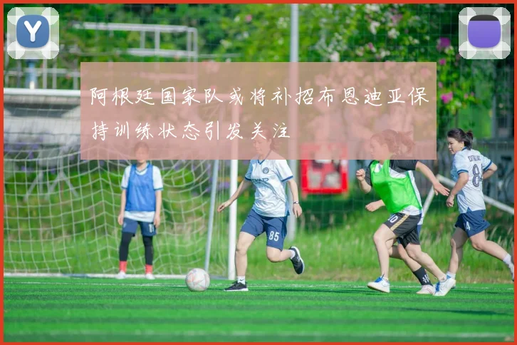 阿根廷国家队或将补招布恩迪亚保持训练状态引发关注