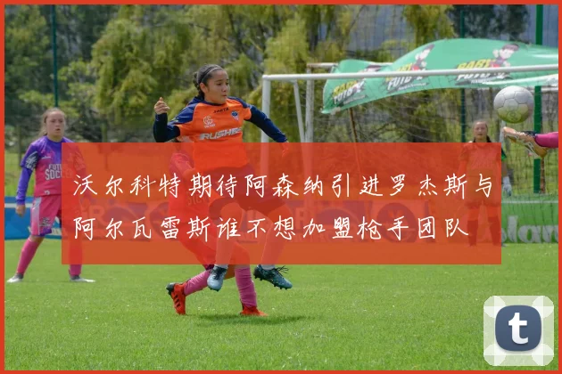 沃尔科特期待阿森纳引进罗杰斯与阿尔瓦雷斯谁不想加盟枪手团队