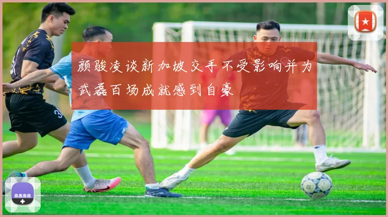 颜骏凌谈新加坡交手不受影响并为武磊百场成就感到自豪